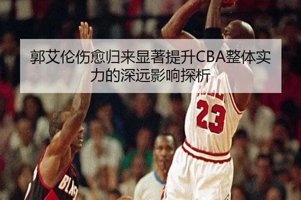 郭艾伦伤愈归来显著提升CBA整体实力的深远影响探析