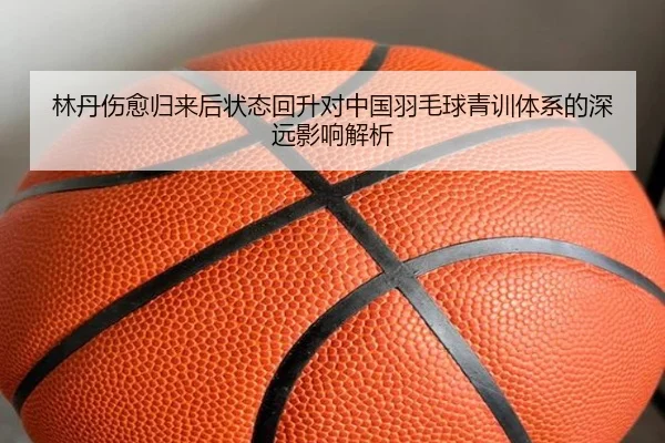 林丹伤愈归来后状态回升对中国羽毛球青训体系的深远影响解析