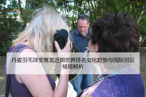 丹麦羽毛球安赛龙近期世界排名变化趋势与国际羽坛格局解析